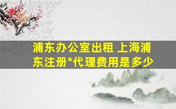 浦东办公室出租 上海浦东注册公司代理费用是多少